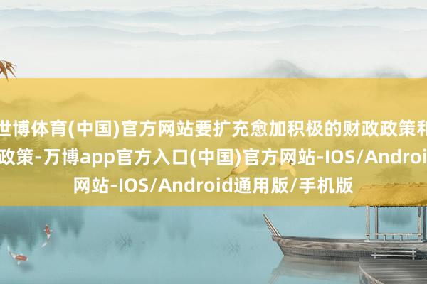 世博体育(中国)官方网站要扩充愈加积极的财政政策和截止宽松的货币政策-万博app官方入口(中国)官方网站-IOS/Android通用版/手机版
