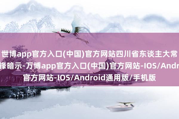 世博app官方入口(中国)官方网站四川省东谈主大常委会副布告长全晓锋暗示-万博app官方入口(中国)官方网站-IOS/Android通用版/手机版
