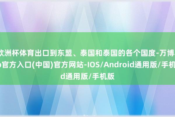 欧洲杯体育出口到东盟、泰国和泰国的各个国度-万博app官方入口(中国)官方网站-IOS/Android通用版/手机版