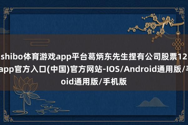 shibo体育游戏app平台葛炳东先生捏有公司股票12-万博app官方入口(中国)官方网站-IOS/Android通用版/手机版