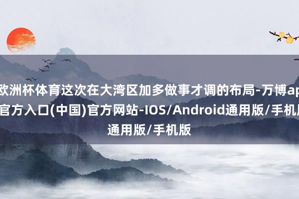 欧洲杯体育这次在大湾区加多做事才调的布局-万博app官方入口(中国)官方网站-IOS/Android通用版/手机版