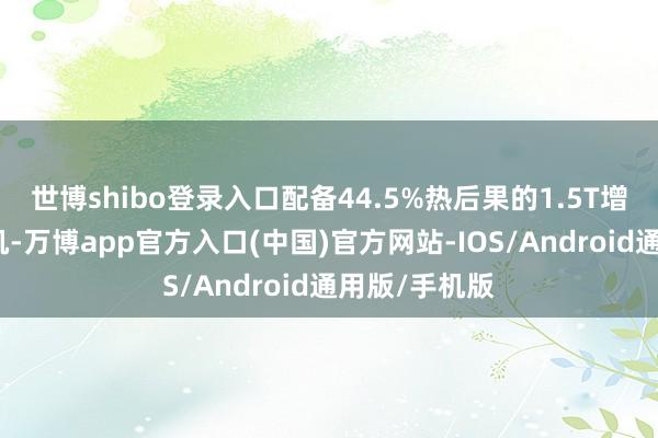 世博shibo登录入口配备44.5%热后果的1.5T增程专用发动机-万博app官方入口(中国)官方网站-IOS/Android通用版/手机版