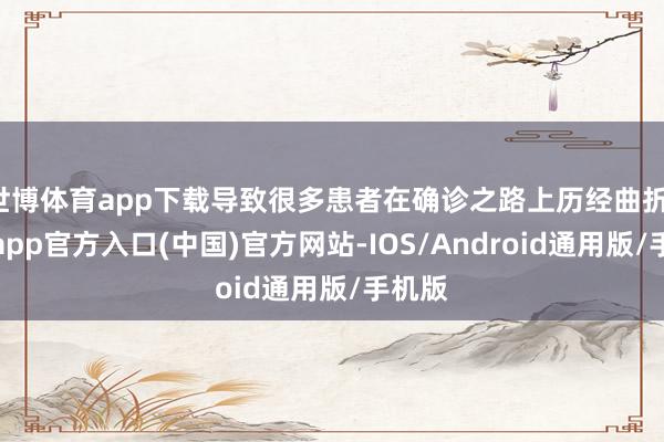 世博体育app下载导致很多患者在确诊之路上历经曲折-万博app官方入口(中国)官方网站-IOS/Android通用版/手机版