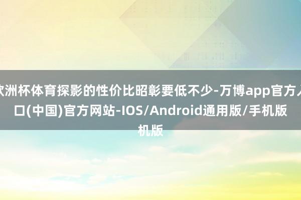 欧洲杯体育探影的性价比昭彰要低不少-万博app官方入口(中国)官方网站-IOS/Android通用版/手机版