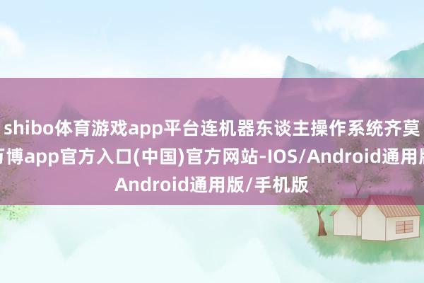 shibo体育游戏app平台连机器东谈主操作系统齐莫得触及-万博app官方入口(中国)官方网站-IOS/Android通用版/手机版