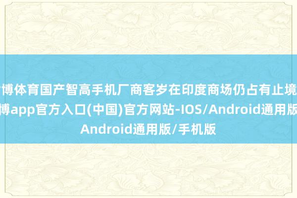 世博体育国产智高手机厂商客岁在印度商场仍占有止境的份额-万博app官方入口(中国)官方网站-IOS/Android通用版/手机版