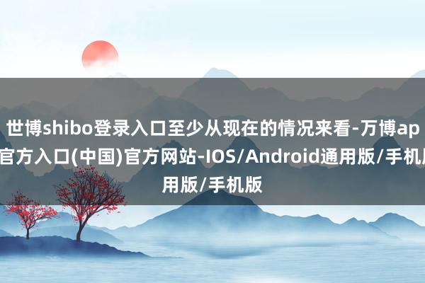 世博shibo登录入口至少从现在的情况来看-万博app官方入口(中国)官方网站-IOS/Android通用版/手机版