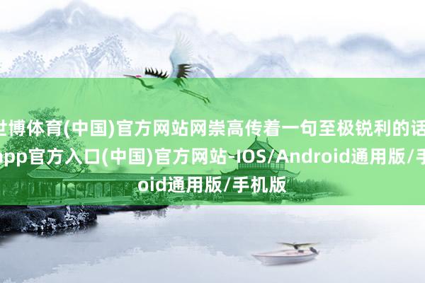 世博体育(中国)官方网站网崇高传着一句至极锐利的话-万博app官方入口(中国)官方网站-IOS/Android通用版/手机版