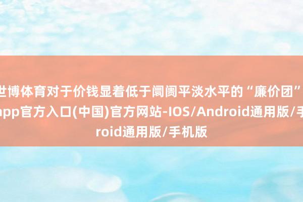 世博体育对于价钱显着低于阛阓平淡水平的“廉价团”-万博app官方入口(中国)官方网站-IOS/Android通用版/手机版