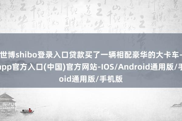 世博shibo登录入口贷款买了一辆相配豪华的大卡车-万博app官方入口(中国)官方网站-IOS/Android通用版/手机版