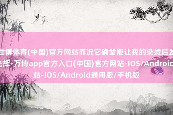 世博体育(中国)官方网站而况它确凿能让我的染烫后发质看起来更有光辉-万博app官方入口(中国)官方网站-IOS/Android通用版/手机版