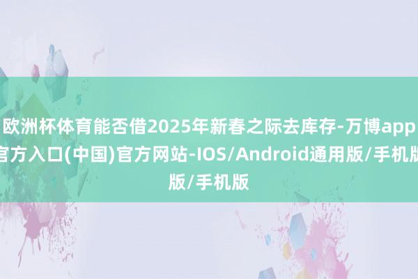 欧洲杯体育能否借2025年新春之际去库存-万博app官方入口(中国)官方网站-IOS/Android通用版/手机版