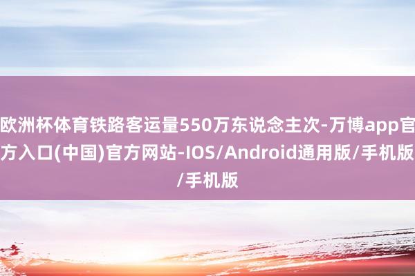 欧洲杯体育铁路客运量550万东说念主次-万博app官方入口(中国)官方网站-IOS/Android通用版/手机版