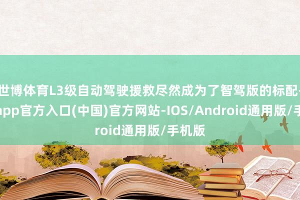 世博体育L3级自动驾驶援救尽然成为了智驾版的标配-万博app官方入口(中国)官方网站-IOS/Android通用版/手机版