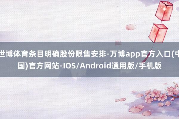 世博体育条目明确股份限售安排-万博app官方入口(中国)官方网站-IOS/Android通用版/手机版