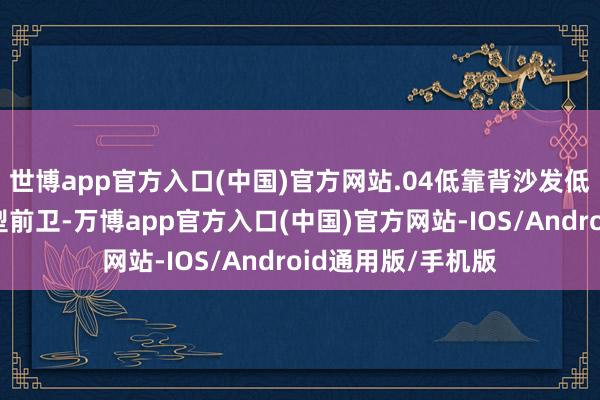 世博app官方入口(中国)官方网站.04低靠背沙发低靠背沙发天然造型前卫-万博app官方入口(中国)官方网站-IOS/Android通用版/手机版