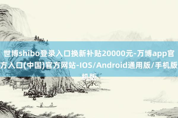 世博shibo登录入口换新补贴20000元-万博app官方入口(中国)官方网站-IOS/Android通用版/手机版