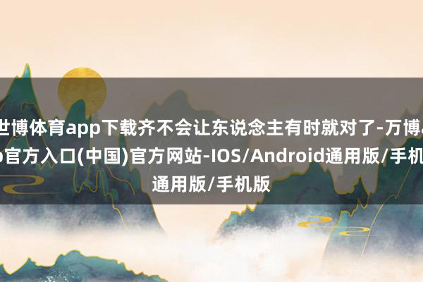 世博体育app下载齐不会让东说念主有时就对了-万博app官方入口(中国)官方网站-IOS/Android通用版/手机版