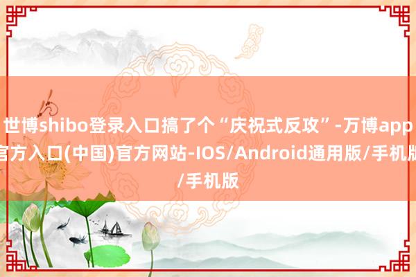 世博shibo登录入口搞了个“庆祝式反攻”-万博app官方入口(中国)官方网站-IOS/Android通用版/手机版