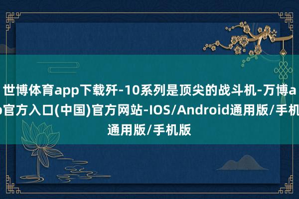 世博体育app下载歼-10系列是顶尖的战斗机-万博app官方入口(中国)官方网站-IOS/Android通用版/手机版