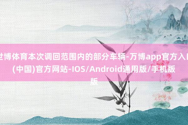 世博体育本次调回范围内的部分车辆-万博app官方入口(中国)官方网站-IOS/Android通用版/手机版
