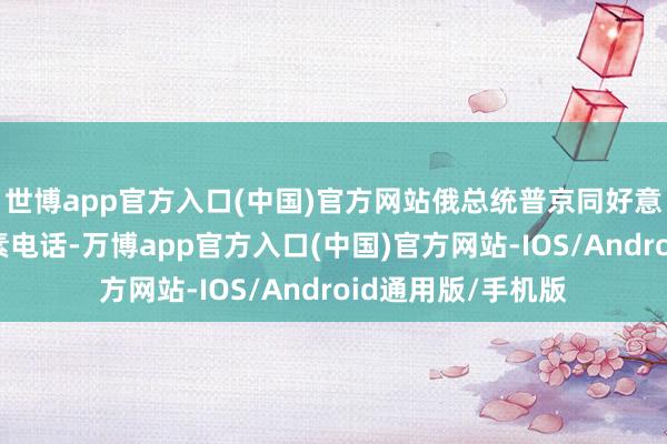 世博app官方入口(中国)官方网站俄总统普京同好意思国总统特朗平素电话-万博app官方入口(中国)官方网站-IOS/Android通用版/手机版