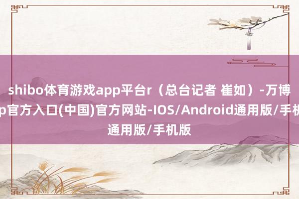 shibo体育游戏app平台r（总台记者 崔如）-万博app官方入口(中国)官方网站-IOS/Android通用版/手机版