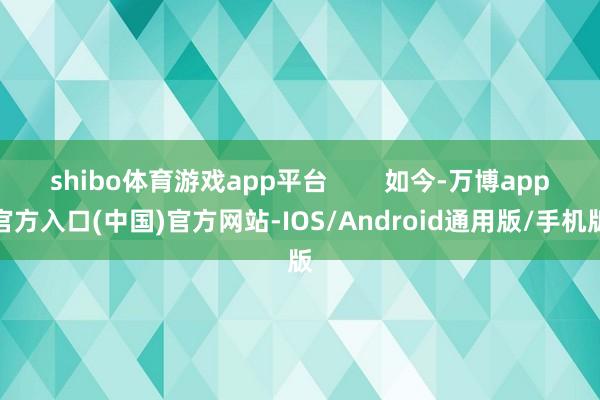 shibo体育游戏app平台        如今-万博app官方入口(中国)官方网站-IOS/Android通用版/手机版