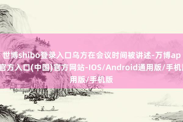 世博shibo登录入口乌方在会议时间被讲述-万博app官方入口(中国)官方网站-IOS/Android通用版/手机版