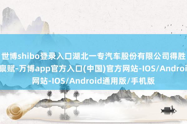 世博shibo登录入口湖北一专汽车股份有限公司得胜拿到消防车出产禀赋-万博app官方入口(中国)官方网站-IOS/Android通用版/手机版