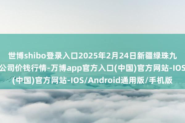 世博shibo登录入口2025年2月24日新疆绿珠九鼎农居品标的管理有限公司价钱行情-万博app官方入口(中国)官方网站-IOS/Android通用版/手机版