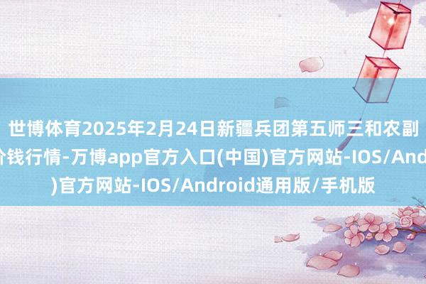 世博体育2025年2月24日新疆兵团第五师三和农副居品抽象批发市集价钱行情-万博app官方入口(中国)官方网站-IOS/Android通用版/手机版
