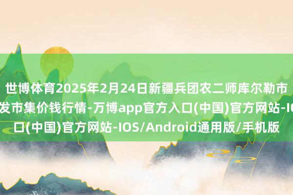 世博体育2025年2月24日新疆兵团农二师库尔勒市孔雀农副居品空洞批发市集价钱行情-万博app官方入口(中国)官方网站-IOS/Android通用版/手机版