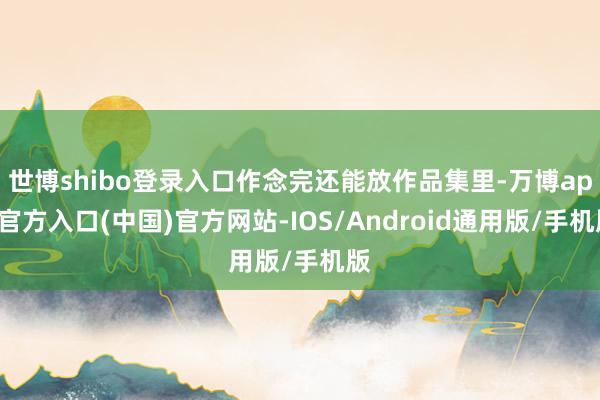 世博shibo登录入口作念完还能放作品集里-万博app官方入口(中国)官方网站-IOS/Android通用版/手机版