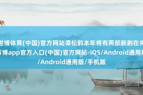 世博体育(中国)官方网站谭松韵本年将有两部新剧在央视播出-万博app官方入口(中国)官方网站-IOS/Android通用版/手机版