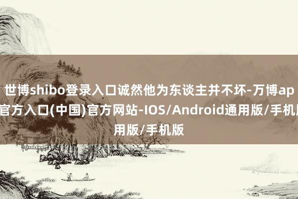 世博shibo登录入口诚然他为东谈主并不坏-万博app官方入口(中国)官方网站-IOS/Android通用版/手机版