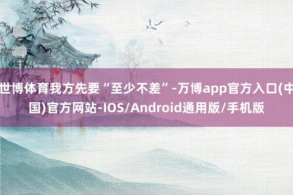世博体育我方先要“至少不差”-万博app官方入口(中国)官方网站-IOS/Android通用版/手机版