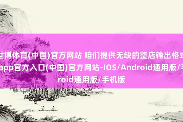 世博体育(中国)官方网站 咱们提供无缺的整店输出格式-万博app官方入口(中国)官方网站-IOS/Android通用版/手机版