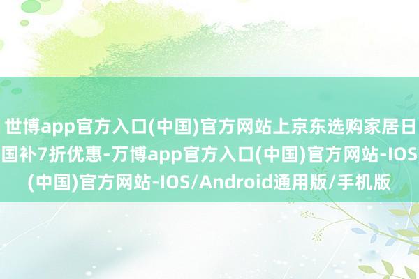 世博app官方入口(中国)官方网站上京东选购家居日用家具部分可享至高国补7折优惠-万博app官方入口(中国)官方网站-IOS/Android通用版/手机版