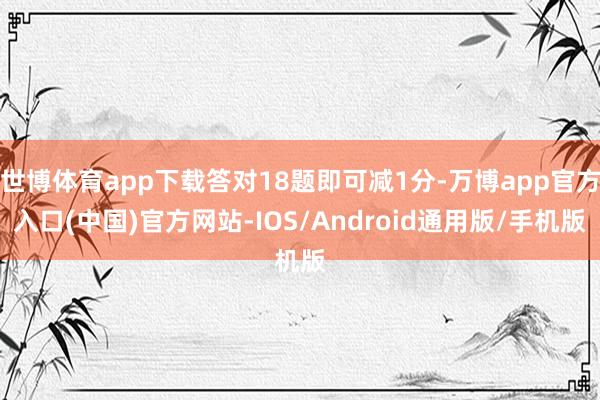 世博体育app下载答对18题即可减1分-万博app官方入口(中国)官方网站-IOS/Android通用版/手机版