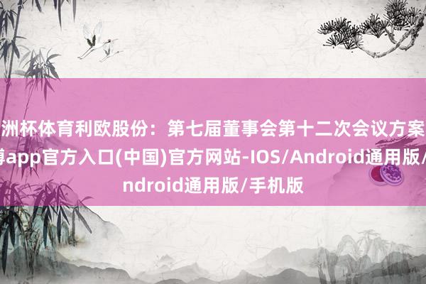 欧洲杯体育利欧股份：第七届董事会第十二次会议方案公告-万博app官方入口(中国)官方网站-IOS/Android通用版/手机版