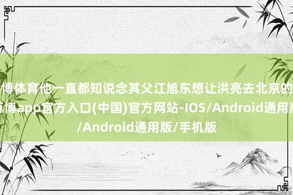 世博体育他一直都知说念其父江旭东想让洪亮去北京的真正原因-万博app官方入口(中国)官方网站-IOS/Android通用版/手机版