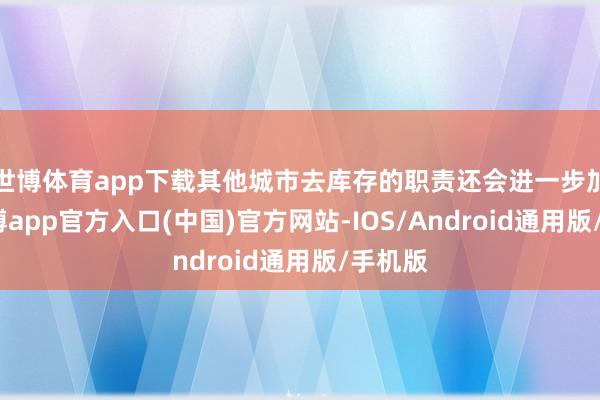 世博体育app下载其他城市去库存的职责还会进一步加速-万博app官方入口(中国)官方网站-IOS/Android通用版/手机版