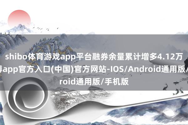 shibo体育游戏app平台融券余量累计增多4.12万股-万博app官方入口(中国)官方网站-IOS/Android通用版/手机版