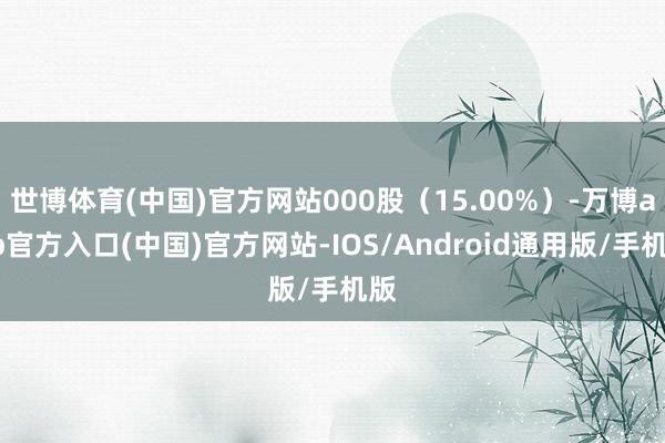 世博体育(中国)官方网站000股（15.00%）-万博app官方入口(中国)官方网站-IOS/Android通用版/手机版
