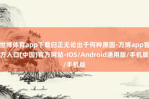 世博体育app下载归正无论出于何种原因-万博app官方入口(中国)官方网站-IOS/Android通用版/手机版