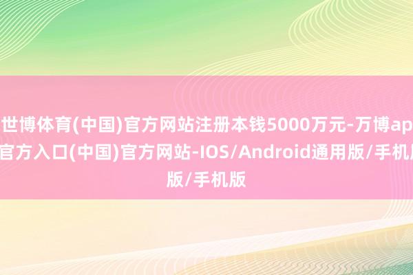 世博体育(中国)官方网站注册本钱5000万元-万博app官方入口(中国)官方网站-IOS/Android通用版/手机版