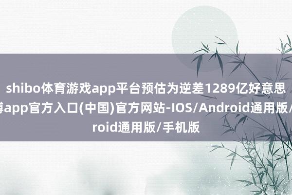 shibo体育游戏app平台预估为逆差1289亿好意思元-万博app官方入口(中国)官方网站-IOS/Android通用版/手机版