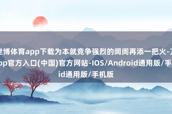 世博体育app下载为本就竞争强烈的阛阓再添一把火-万博app官方入口(中国)官方网站-IOS/Android通用版/手机版