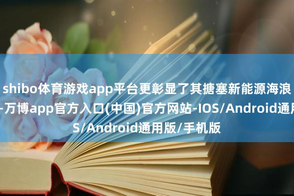 shibo体育游戏app平台更彰显了其搪塞新能源海浪的矍铄决心-万博app官方入口(中国)官方网站-IOS/Android通用版/手机版